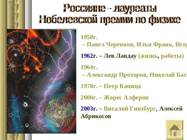 Россияне - лауреатыНобелевской премии по физике1958г. – Павел Черенков, Илья Франк, Игорь Тамм1962г. – Лев Ландау (жизнь, работы)1964г. – Александр Прохоров, Николай Басов1978г. – Петр Капица2000г. – Жорес Алферов2003г. – Виталий Гинзбург, Алексей А…