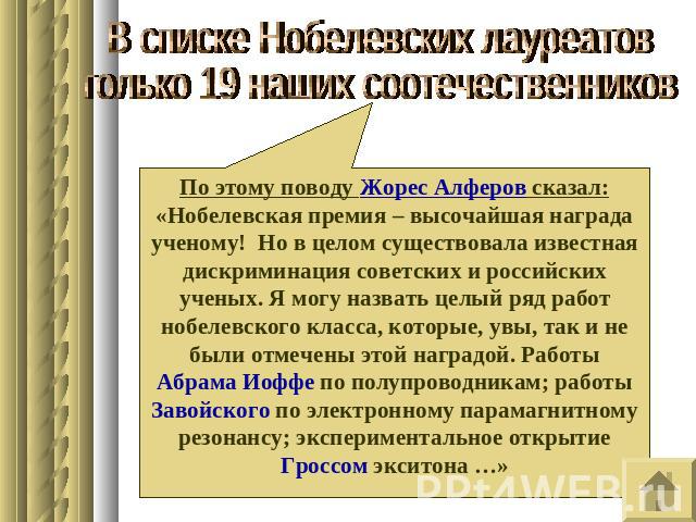В списке Нобелевских лауреатовтолько 19 наших соотечественниковПо этому поводу Жорес Алферов сказал: «Нобелевская премия – высочайшая награда ученому! Но в целом существовала известная дискриминация советских и российских ученых. Я могу назвать целы…