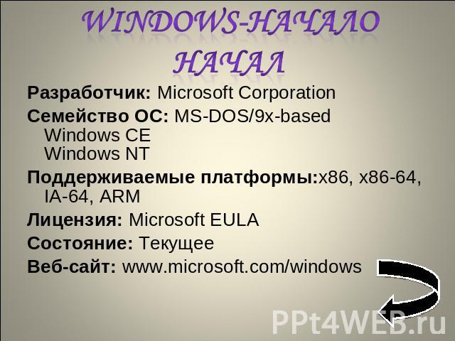 Windows-начало начал Разработчик: Microsoft CorporationСемейство ОС: MS-DOS/9x-basedWindows CEWindows NTПоддерживаемые платформы:x86, x86-64, IA-64, ARMЛицензия: Microsoft EULAСостояние: ТекущееВеб-сайт: www.microsoft.com/windows