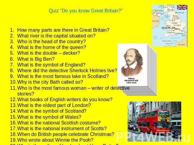 Quiz “Do you know Great Britain?”How many parts are there in Great Britain?What river is the capital situated on?Who is the head of the country?What is the home of the queen?What is the double – decker?What is Big Ben?What is the symbol of England?W…