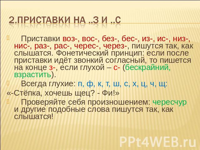 2.Приставки на ..з и ..с Приставки воз-, вос-, без-, бес-, из-, ис-, низ-, нис-, раз-, рас-, черес-, через-, пишутся так, как слышатся. Фонетический принцип: если после приставки идёт звонкий согласный, то пишется на конце з-, если глухой – с- (беск…