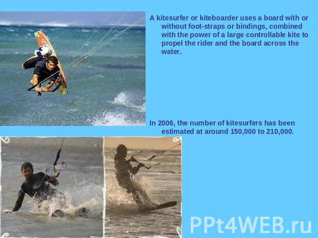 A kitesurfer or kiteboarder uses a board with or without foot-straps or bindings, combined with the power of a large controllable kite to propel the rider and the board across the water. In 2006, the number of kitesurfers has been estimated at aroun…