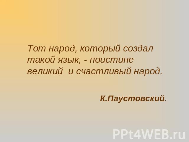 Тот народ, который создал такой язык, - поистине великий и счастливый народ.К.Паустовский.