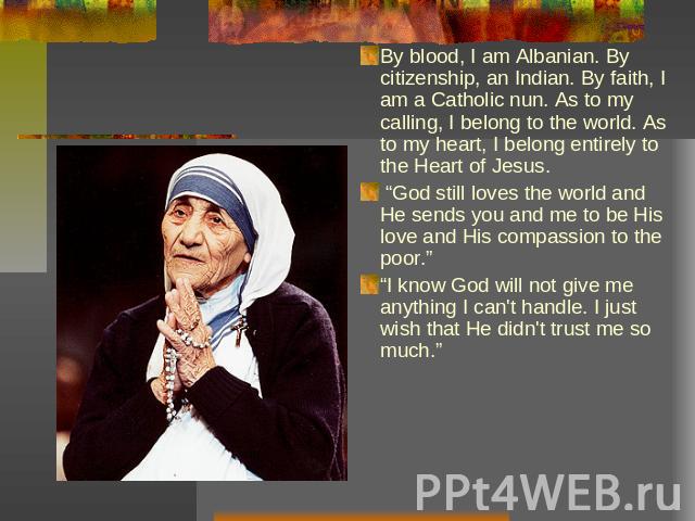 By blood, I am Albanian. By citizenship, an Indian. By faith, I am a Catholic nun. As to my calling, I belong to the world. As to my heart, I belong entirely to the Heart of Jesus. “God still loves the world and He sends you and me to be His love an…