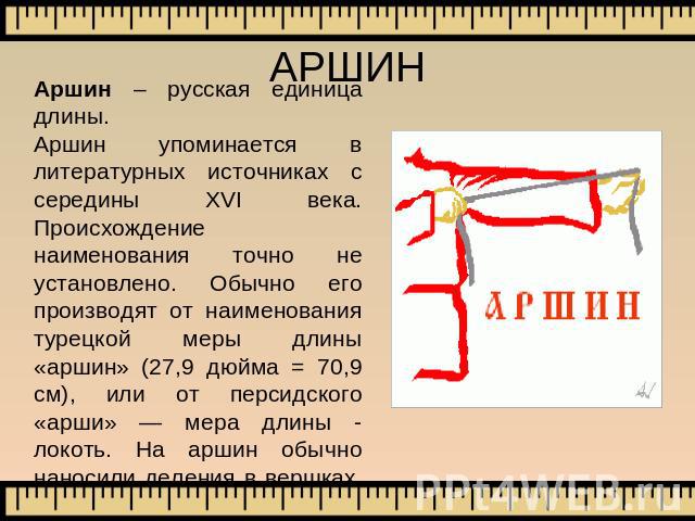 АРШИН Аршин – русская единица длины.Аршин упоминается в литературных источниках с середины XVI века. Происхождение наименования точно не установлено. Обычно его производят от наименования турецкой меры длины «аршин» (27,9 дюйма = 70,9 см), или от пе…