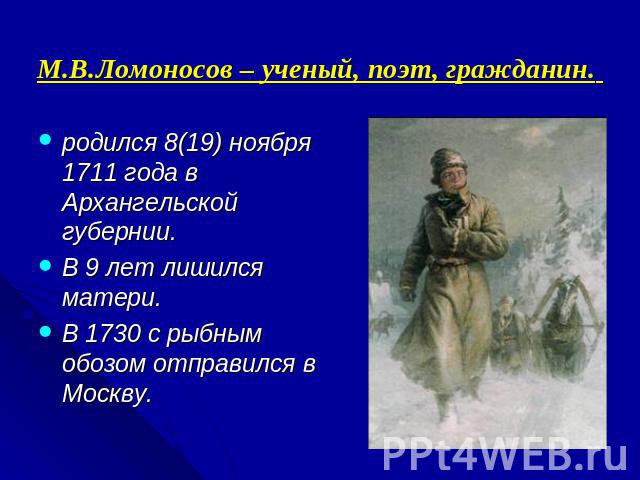 М.В.Ломоносов – ученый, поэт, гражданин. родился 8(19) ноября 1711 года в Архангельской губернии.В 9 лет лишился матери.В 1730 с рыбным обозом отправился в Москву.