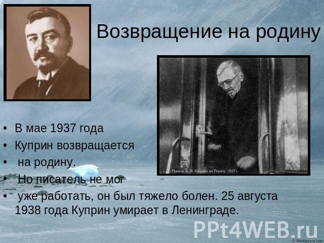 Возвращение на родину В мае 1937 годаКуприн возвращается на родину. Но писатель не мог уже работать, он был тяжело болен. 25 августа 1938 года Куприн умирает в Ленинграде.