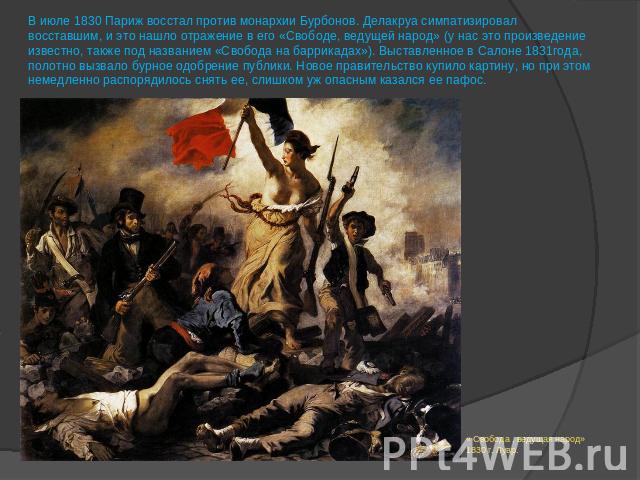 В июле 1830 Париж восстал против монархии Бурбонов. Делакруа симпатизировал восставшим, и это нашло отражение в его «Свободе, ведущей народ» (у нас это произведение известно, также под названием «Свобода на баррикадах»). Выставленное в Салоне 1831го…