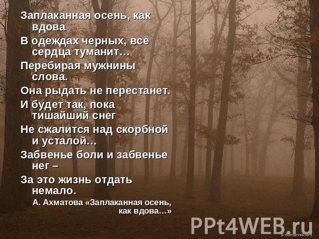 Заплаканная осень, как вдоваВ одеждах черных, все сердца туманит…Перебирая мужнины слова.Она рыдать не перестанет.И будет так, пока тишайший снег Не сжалится над скорбной и усталой…Забвенье боли и забвенье нег – За это жизнь отдать немало.А. Ахматов…