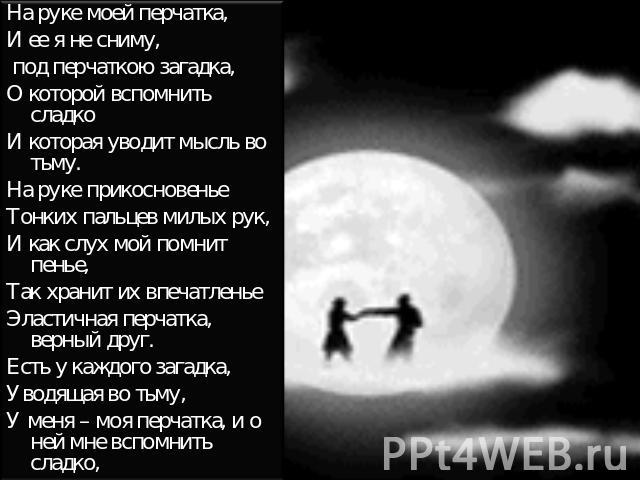 На руке моей перчатка,И ее я не сниму, под перчаткою загадка,О которой вспомнить сладкоИ которая уводит мысль во тьму.На руке прикосновеньеТонких пальцев милых рук,И как слух мой помнит пенье,Так хранит их впечатленьеЭластичная перчатка, верный друг…