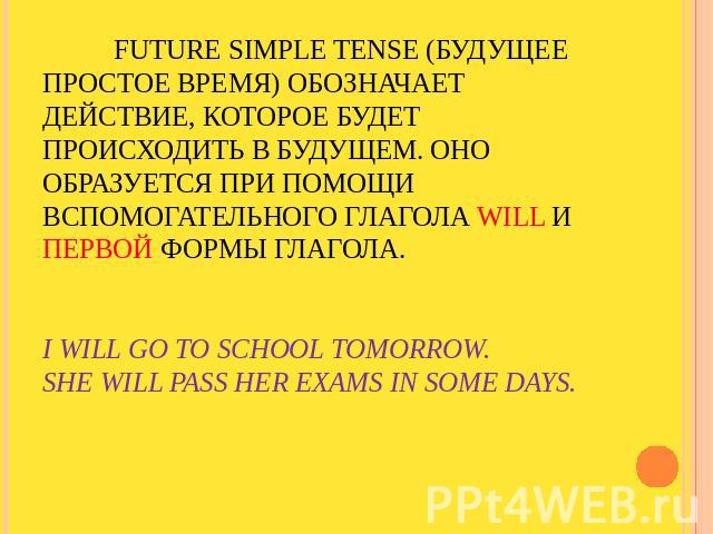 Future Simple tense (Будущее простое время) обозначает действие, которое будет происходить в будущем. Оно образуется при помощи вспомогательного глагола will и первой формы глагола.I will go to school tomorrow.She will pass her exams in some days.