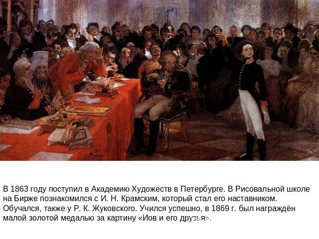 В 1863 году поступил в Академию Художеств в Петербурге. В Рисовальной школе на Бирже познакомился с И. Н. Крамским, который стал его наставником. Обучался, также у Р. К. Жуковского. Учился успешно, в 1869 г. был награждён малой золотой медалью за ка…