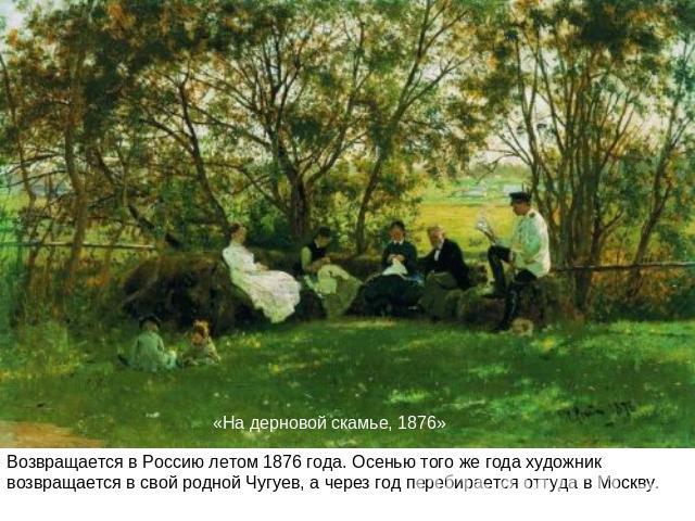 «На дерновой скамье, 1876»Возвращается в Россию летом 1876 года. Осенью того же года художник возвращается в свой родной Чугуев, а через год перебирается оттуда в Москву.