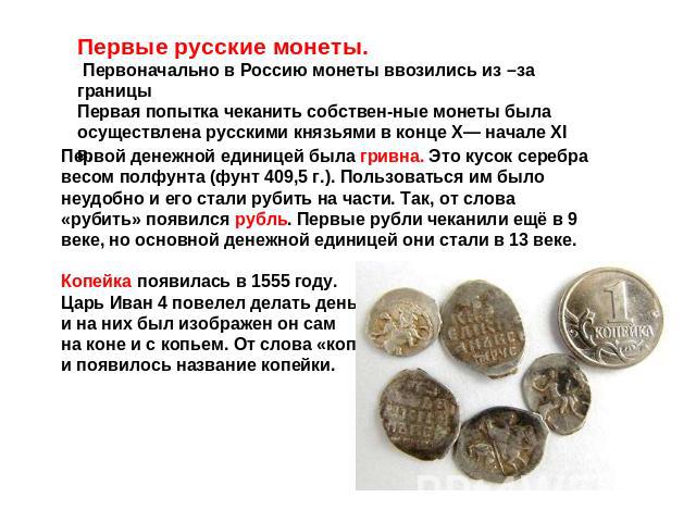 Первые русские монеты. Первоначально в Россию монеты ввозились из –за границыПервая попытка чеканить собственные монеты была осуществлена русскими князьями в конце Х— начале XI в. Первой денежной единицей была гривна. Это кусок серебра весом полфунт…