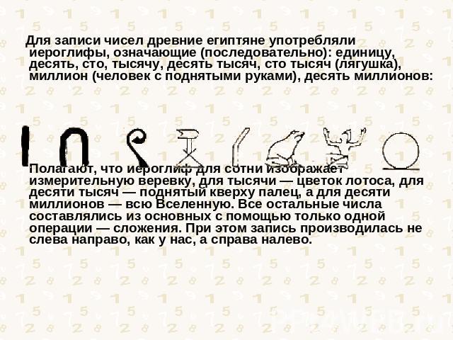 Для записи чисел древние египтяне употребляли иероглифы, означающие (последовательно): единицу, десять, сто, тысячу, десять тысяч, сто тысяч (лягушка), миллион (человек с поднятыми руками), десять миллионов: Полагают, что иероглиф для сотни изобража…