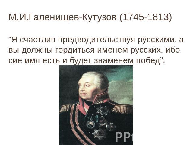 М.И.Галенищев-Кутузов (1745-1813) “Я счастлив предводительствуя русскими, а вы должны гордиться именем русских, ибо сие имя есть и будет знаменем побед”.