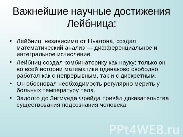 Важнейшие научные достижения Лейбница: Лейбниц, независимо от Ньютона, создал математический анализ — дифференциальное и интегральное исчисление.Лейбниц создал комбинаторику как науку; только он во всей истории математики одинаково свободно работал …