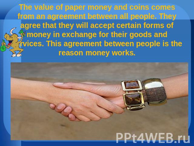 The value of paper money and coins comes from an agreement between all people. They agree that they will accept certain forms of money in exchange for their goods and services. This agreement between people is the reason money works.