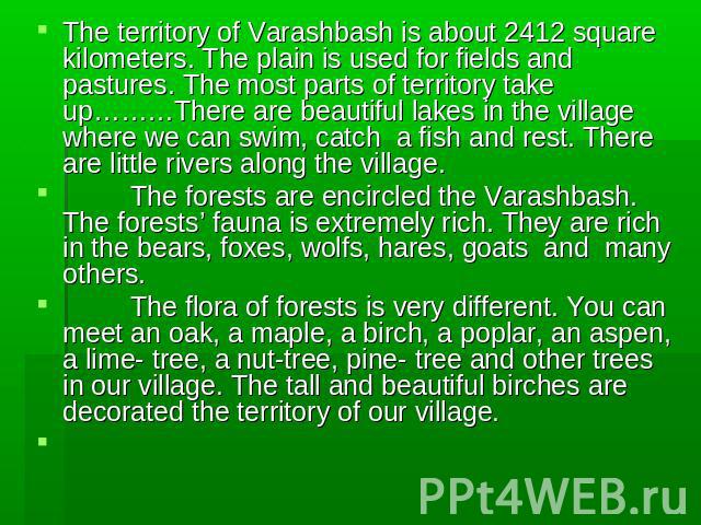 The territory of Varashbash is about 2412 square kilometers. The plain is used for fields and pastures. The most parts of territory take up………There are beautiful lakes in the village where we can swim, catch a fish and rest. There are little rivers …