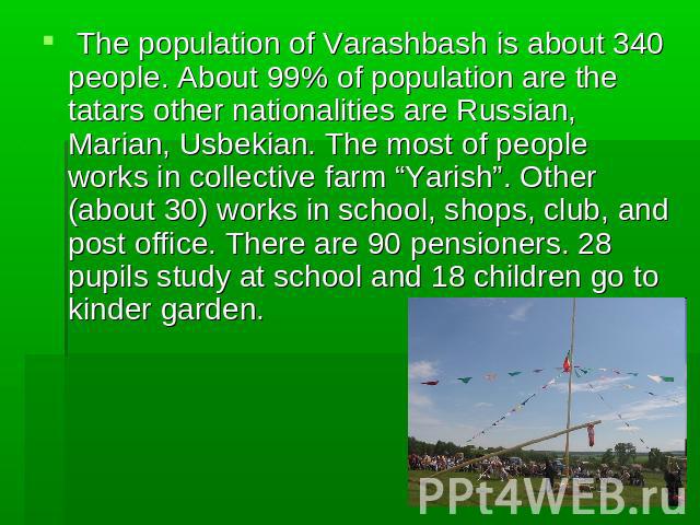 The population of Varashbash is about 340 people. About 99% of population are the tatars other nationalities are Russian, Marian, Usbekian. The most of people works in collective farm “Yarish”. Other (about 30) works in school, shops, club, and post…