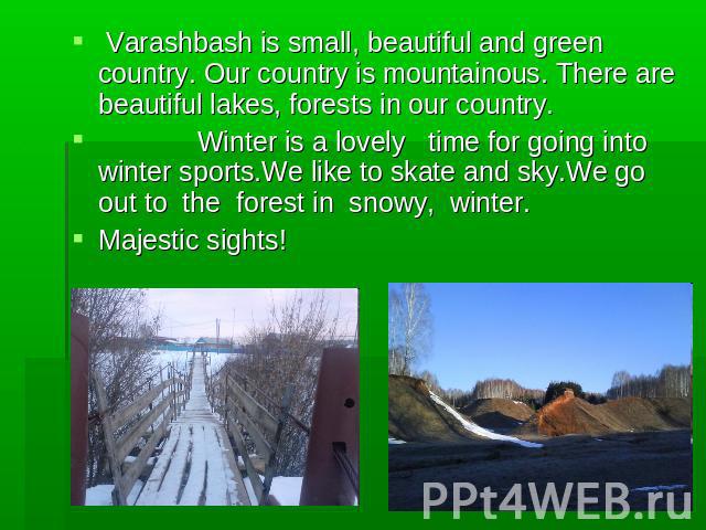 Varashbash is small, beautiful and green country. Our country is mountainous. There are beautiful lakes, forests in our country. Winter is a lovely time for going into winter sports.We like to skate and sky.We go out to the forest in snowy, winter. …