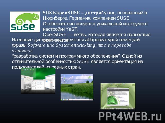 SUSE/openSUSE – дистрибутив, основанный в Нюрнберге, Германия, компанией SUSE. Особенностью является уникальный инструмент настройки YaST.OpenSUSE — ветвь, которая является полностью open-source.Название дистрибутива является аббревиатурой немецкойф…