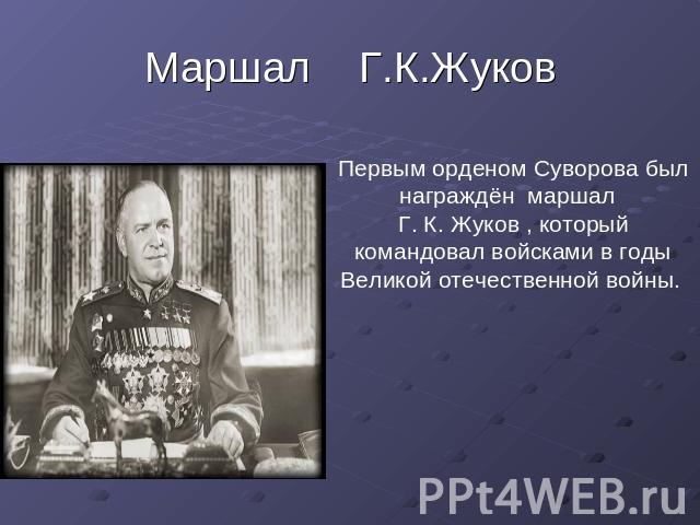 Маршал Г.К.Жуков Первым орденом Суворова был награждён маршал Г. К. Жуков , который командовал войсками в годы Великой отечественной войны.