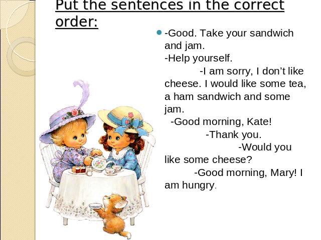 Put the sentences in the correct order: -Good. Take your sandwich and jam. -Help yourself. -I am sorry, I don’t like cheese. I would like some tea, a ham sandwich and some jam. -Good morning, Kate! -Thank you. -Would you like some cheese? -Good morn…