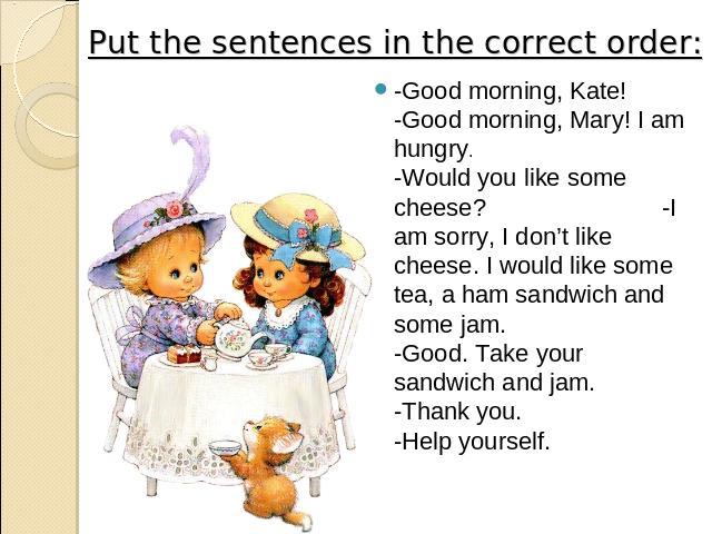 Put the sentences in the correct order: -Good morning, Kate! -Good morning, Mary! I am hungry. -Would you like some cheese? -I am sorry, I don’t like cheese. I would like some tea, a ham sandwich and some jam. -Good. Take your sandwich and jam. -Tha…