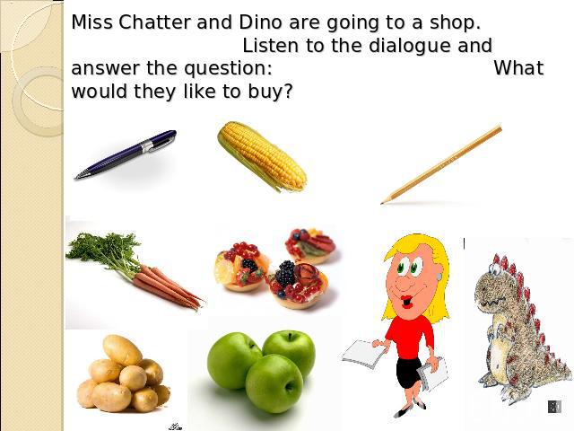 Miss Chatter and Dino are going to a shop. Listen to the dialogue and answer the question: What would they like to buy?