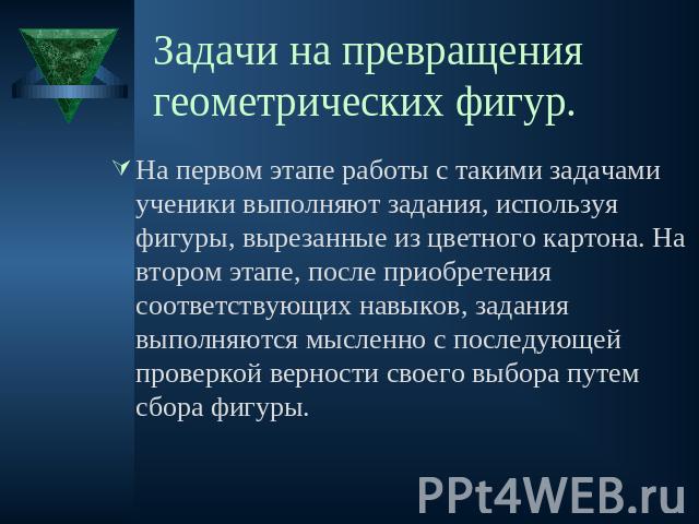 Задачи на превращения геометрических фигур. На первом этапе работы с такими задачами ученики выполняют задания, используя фигуры, вырезанные из цветного картона. На втором этапе, после приобретения соответствующих навыков, задания выполняются мыслен…