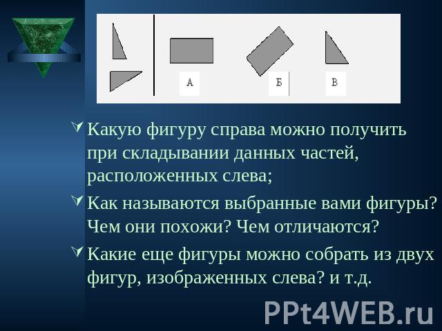 Какую фигуру справа можно получить при складывании данных частей, расположенных слева;Как называются выбранные вами фигуры? Чем они похожи? Чем отличаются? Какие еще фигуры можно собрать из двух фигур, изображенных слева? и т.д.