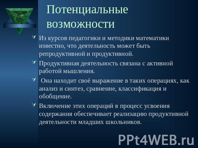 Потенциальные возможности Из курсов педагогики и методики математики известно, что деятельность может быть репродуктивной и продуктивной. Продуктивная деятельность связана с активной работой мышления. Она находит своё выражение в таких операциях, ка…