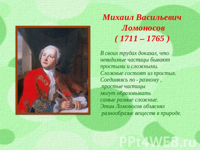Михаил Васильевич Ломоносов( 1711 – 1765 )В своих трудах доказал, что невидимые частицы бывают простыми и сложными.Сложные состоят из простых.Соединяясь по - разному , простые частицы могут образовывать самые разные сложные.Этим Ломоносов объяснял р…