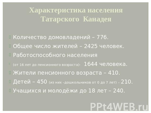 Характеристика населения Татарского КанадеяКоличество домовладений – 776.Общее число жителей – 2425 человек.Работоспособного населения(от 16 лет до пенсионного возраста)- 1644 человека.Жители пенсионного возраста – 410.Детей – 450 (из них –дошкольни…