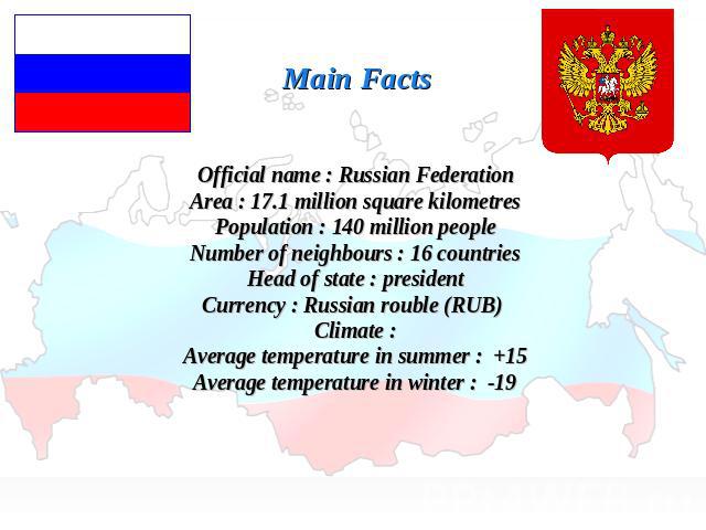 Main FactsOfficial name : Russian FederationArea : 17.1 million square kilometresPopulation : 140 million peopleNumber of neighbours : 16 countriesHead of state : presidentCurrency : Russian rouble (RUB) Climate :Average temperature in summer : +15A…