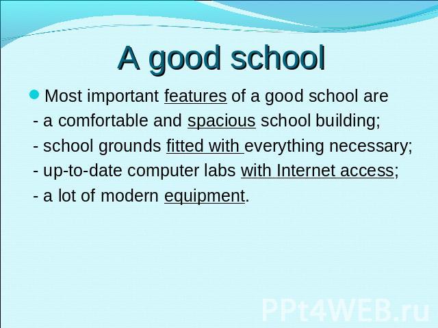 A good school Most important features of a good school are - a comfortable and spacious school building; - school grounds fitted with everything necessary; - up-to-date computer labs with Internet access; - a lot of modern equipment.
