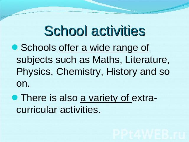 School activities Schools offer a wide range of subjects such as Maths, Literature, Physics, Chemistry, History and so on. There is also a variety of extra-curricular activities.