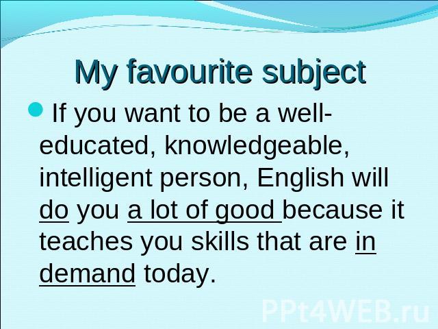 My favourite subject If you want to be a well-educated, knowledgeable, intelligent person, English will do you a lot of good because it teaches you skills that are in demand today.
