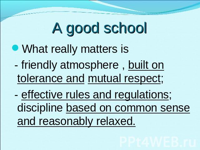 A good school What really matters is - friendly atmosphere , built on tolerance and mutual respect; - effective rules and regulations; discipline based on common sense and reasonably relaxed.