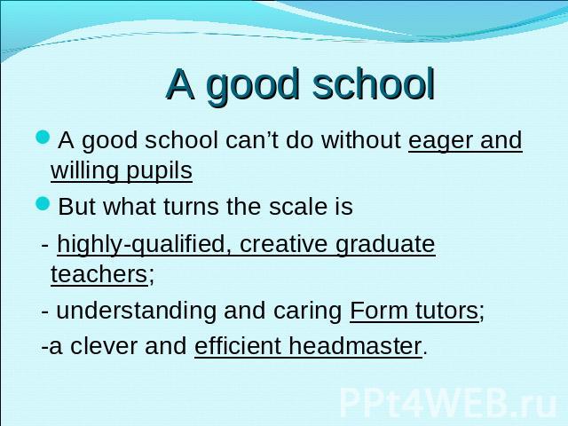 A good school A good school can’t do without eager and willing pupilsBut what turns the scale is - highly-qualified, creative graduate teachers; - understanding and caring Form tutors; -a clever and efficient headmaster.