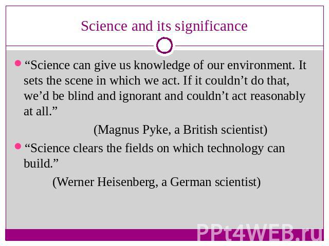 Science and its significance “Science can give us knowledge of our environment. It sets the scene in which we act. If it couldn’t do that, we’d be blind and ignorant and couldn’t act reasonably at all.” (Magnus Pyke, a British scientist)“Science cle…