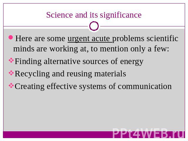 Science and its significance Here are some urgent acute problems scientific minds are working at, to mention only a few:Finding alternative sources of energyRecycling and reusing materialsCreating effective systems of communication
