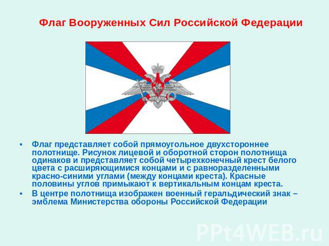 Флаг Вооруженных Сил Российской Федерации Флаг представляет собой прямоугольное двухстороннее полотнище. Рисунок лицевой и оборотной сторон полотнища одинаков и представляет собой четырехконечный крест белого цвета с расширяющимися концами и с равно…