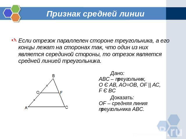 Признак средней линии Если отрезок параллелен стороне треугольника, а его концы лежат на сторонах так, что один из них является серединой стороны, то отрезок является средней линией треугольника.Дано:ABC – треугольник,О Є AB, AO=OB, OF || AC,F Є BCД…