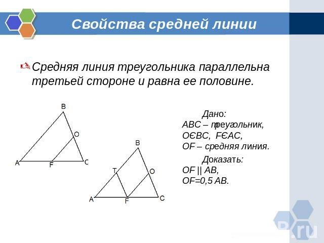 Свойства средней линии Средняя линия треугольника параллельна третьей стороне и равна ее половине.Дано:ABC – треугольник,ОЄBC, FЄAC,OF – средняя линия.Доказать:OF || AB,OF=0,5 AB.