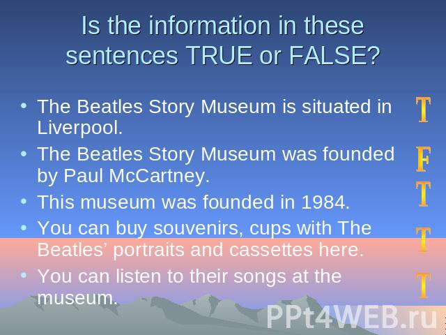 Is the information in these sentences TRUE or FALSE? The Beatles Story Museum is situated in Liverpool. The Beatles Story Museum was founded by Paul McCartney.This museum was founded in 1984.You can buy souvenirs, cups with The Beatles’ portraits an…