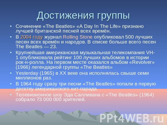 Достижения группы Сочинение «The Beatles» «A Day In The Life» признано лучшей британской песней всех времён.В 2004 году журнал Rolling Stone опубликовал 500 лучших песен всех времён и народов. В списке больше всего песен The Beatles — 23. Крупнейшая…