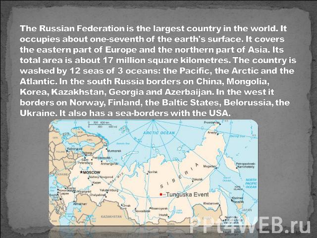 The Russian Federation is the largest country in the world. It occupies about one-seventh of the earth's surface. It covers the eastern part of Europe and the northern part of Asia. Its total area is about 17 million square kilometres. The country i…