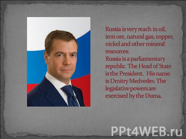 Russia is very reach in oil, iron ore, natural gas, copper, nickel and other mineral resources.Russia is a parliamentary republic. The Head of State is the President. His name is Dmitry Medvedev. The legislative powers are exercised by the Duma.